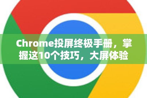 Chrome投屏终极手册，掌握这10个技巧，大屏体验更高效