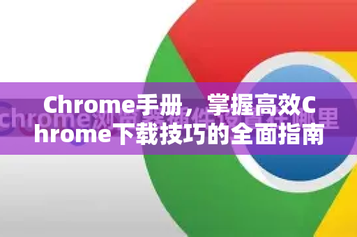 Chrome手册，掌握高效Chrome下载技巧的全面指南