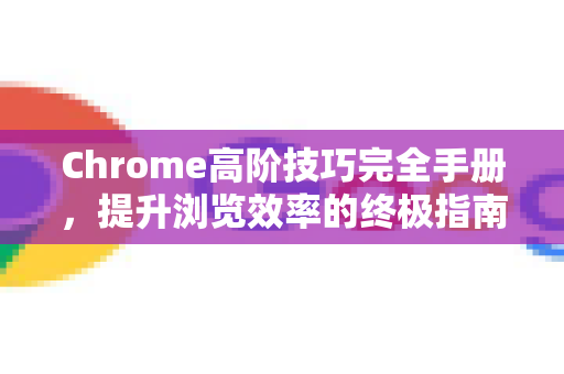 Chrome高阶技巧完全手册，提升浏览效率的终极指南