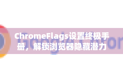 ChromeFlags设置终极手册，解锁浏览器隐藏潜力