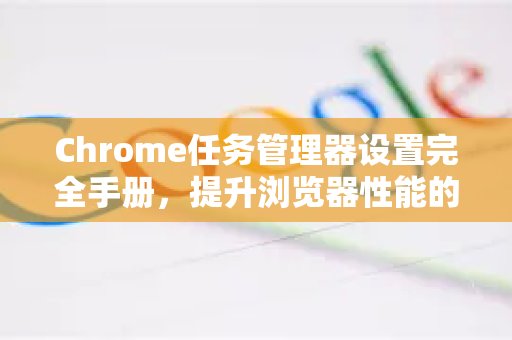 Chrome任务管理器设置完全手册，提升浏览器性能的关键