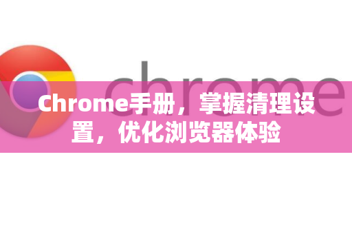 Chrome手册，掌握清理设置，优化浏览器体验