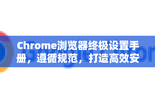 Chrome浏览器终极设置手册，遵循规范，打造高效安全的浏览体验