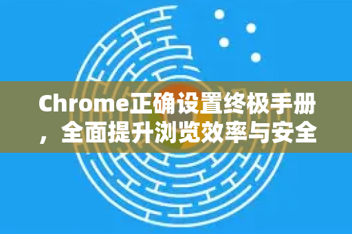 Chrome正确设置终极手册，全面提升浏览效率与安全