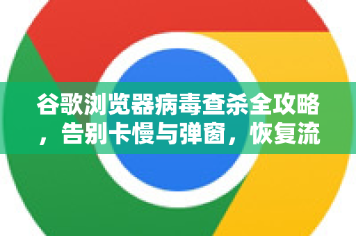 谷歌浏览器病毒查杀全攻略，告别卡慢与弹窗，恢复流畅体验