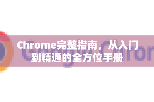 Chrome完整指南，从入门到精通的全方位手册