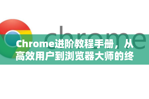 Chrome进阶教程手册，从高效用户到浏览器大师的终极指南