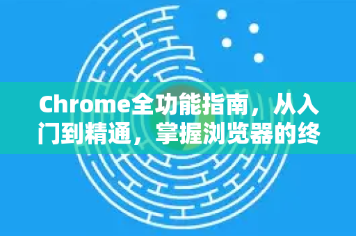 Chrome全功能指南，从入门到精通，掌握浏览器的终极手册