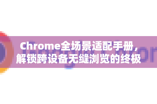 Chrome全场景适配手册，解锁跨设备无缝浏览的终极指南