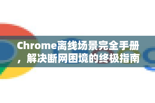 Chrome离线场景完全手册，解决断网困境的终极指南