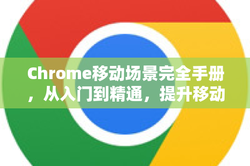 Chrome移动场景完全手册，从入门到精通，提升移动浏览效率