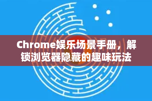 Chrome娱乐场景手册，解锁浏览器隐藏的趣味玩法