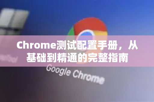 Chrome测试配置手册，从基础到精通的完整指南