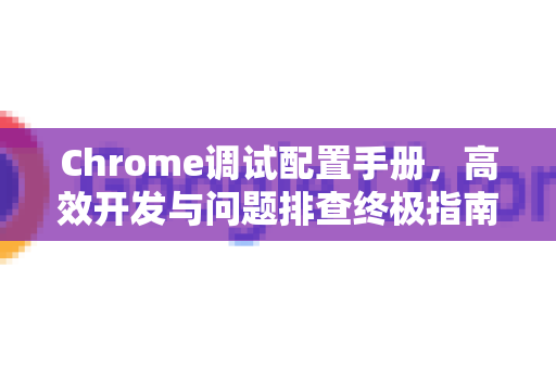 Chrome调试配置手册，高效开发与问题排查终极指南