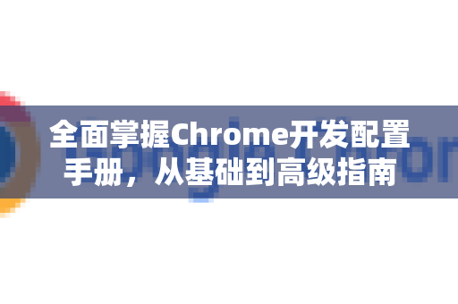 全面掌握Chrome开发配置手册，从基础到高级指南