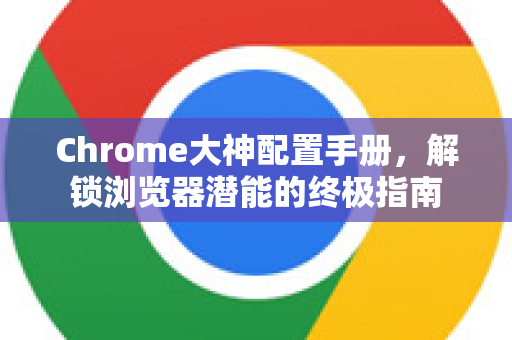 Chrome大神配置手册，解锁浏览器潜能的终极指南