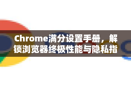 Chrome满分设置手册，解锁浏览器终极性能与隐私指南
