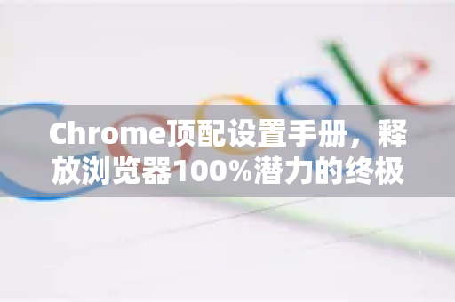 Chrome顶配设置手册，释放浏览器100%潜力的终极指南