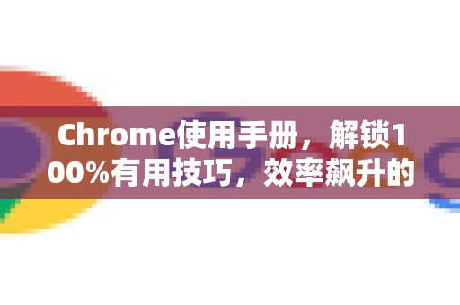 Chrome使用手册，解锁100%有用技巧，效率飙升的终极指南