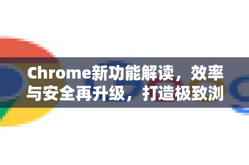 Chrome新功能解读，效率与安全再升级，打造极致浏览体验