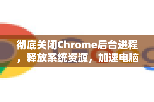 彻底关闭Chrome后台进程，释放系统资源，加速电脑运行