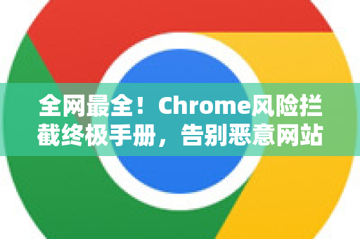 全网最全！Chrome风险拦截终极手册，告别恶意网站与安全弹窗