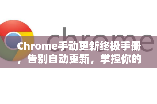 Chrome手动更新终极手册，告别自动更新，掌控你的浏览器