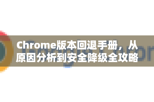 Chrome版本回退手册，从原因分析到安全降级全攻略