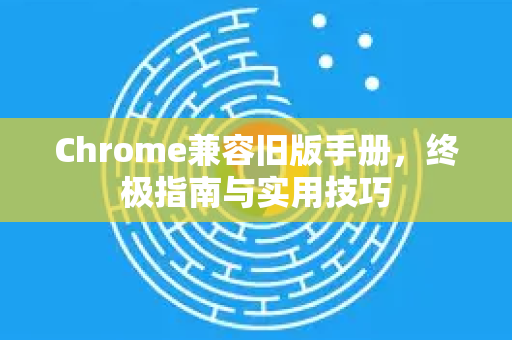 Chrome兼容旧版手册，终极指南与实用技巧