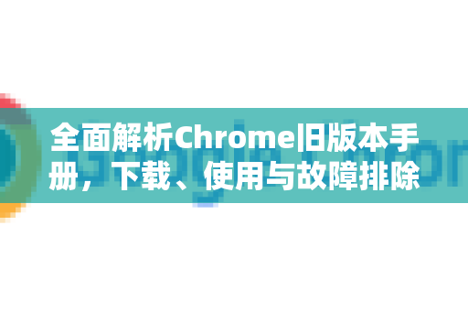 全面解析Chrome旧版本手册，下载、使用与故障排除指南