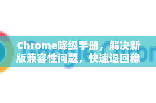 Chrome降级手册，解决新版兼容性问题，快速退回稳定版本的完整指南