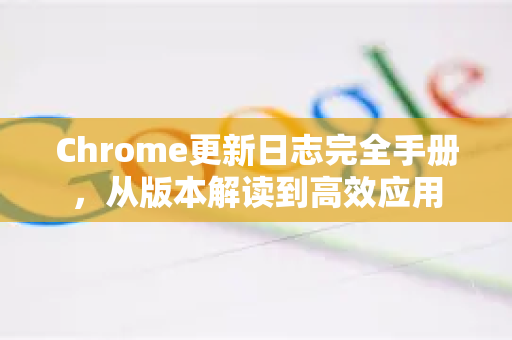 Chrome更新日志完全手册，从版本解读到高效应用