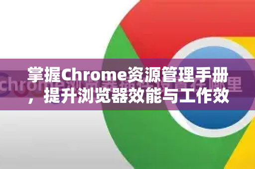 掌握Chrome资源管理手册，提升浏览器效能与工作效率的终极指南