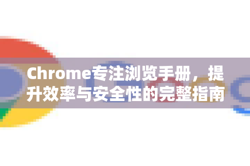Chrome专注浏览手册，提升效率与安全性的完整指南