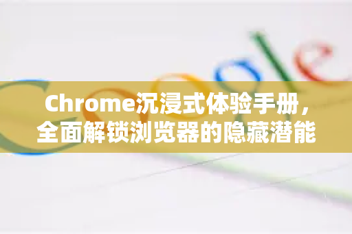 Chrome沉浸式体验手册，全面解锁浏览器的隐藏潜能