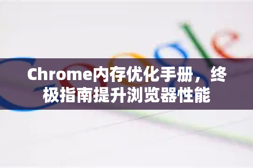 Chrome内存优化手册，终极指南提升浏览器性能
