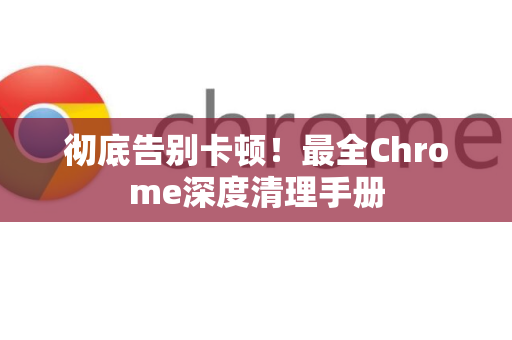 彻底告别卡顿！最全Chrome深度清理手册