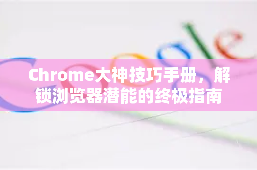 Chrome大神技巧手册，解锁浏览器潜能的终极指南