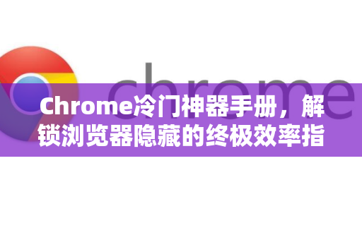 Chrome冷门神器手册，解锁浏览器隐藏的终极效率指南