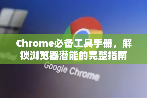 Chrome必备工具手册，解锁浏览器潜能的完整指南