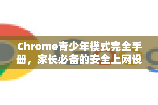 Chrome青少年模式完全手册，家长必备的安全上网设置指南