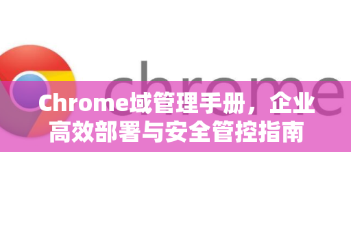 Chrome域管理手册，企业高效部署与安全管控指南