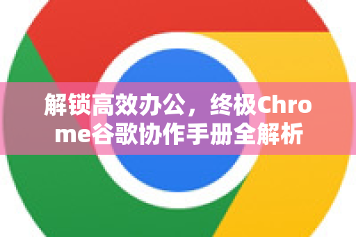 解锁高效办公，终极Chrome谷歌协作手册全解析