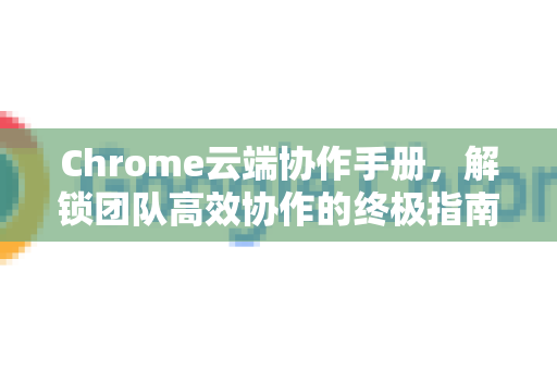Chrome云端协作手册，解锁团队高效协作的终极指南