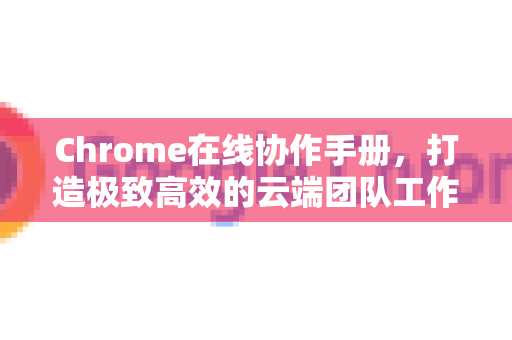 Chrome在线协作手册，打造极致高效的云端团队工作流