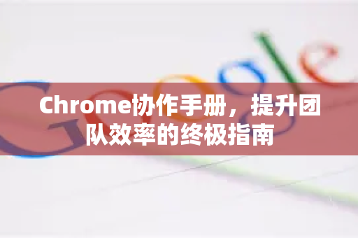 Chrome协作手册，提升团队效率的终极指南