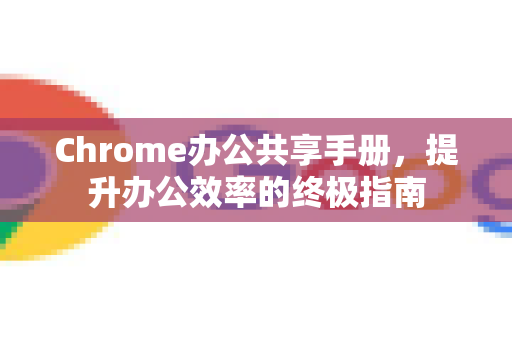 Chrome办公共享手册，提升办公效率的终极指南