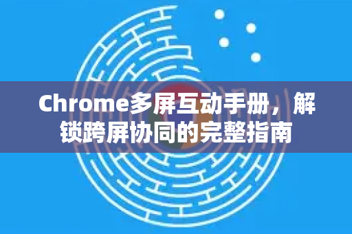Chrome多屏互动手册，解锁跨屏协同的完整指南