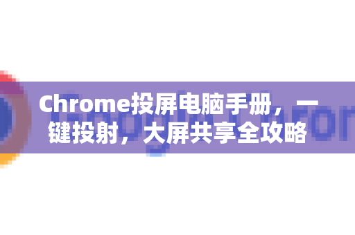 Chrome投屏电脑手册，一键投射，大屏共享全攻略-第1张图片-Chrome下载官网|Google官方浏览器下载