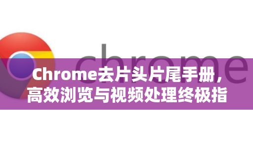 Chrome去片头片尾手册，高效浏览与视频处理终极指南